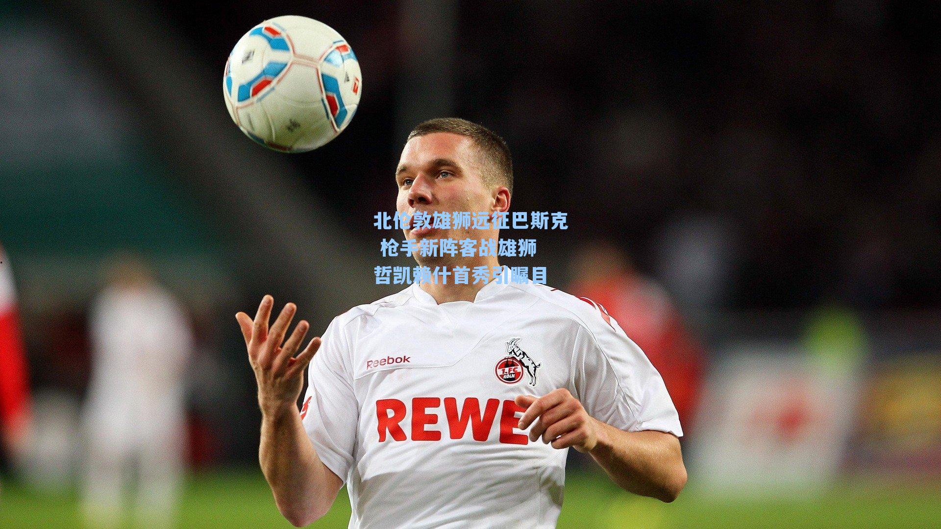 北伦敦雄狮远征巴斯克 枪手新阵客战雄狮 哲凯赖什首秀引瞩目