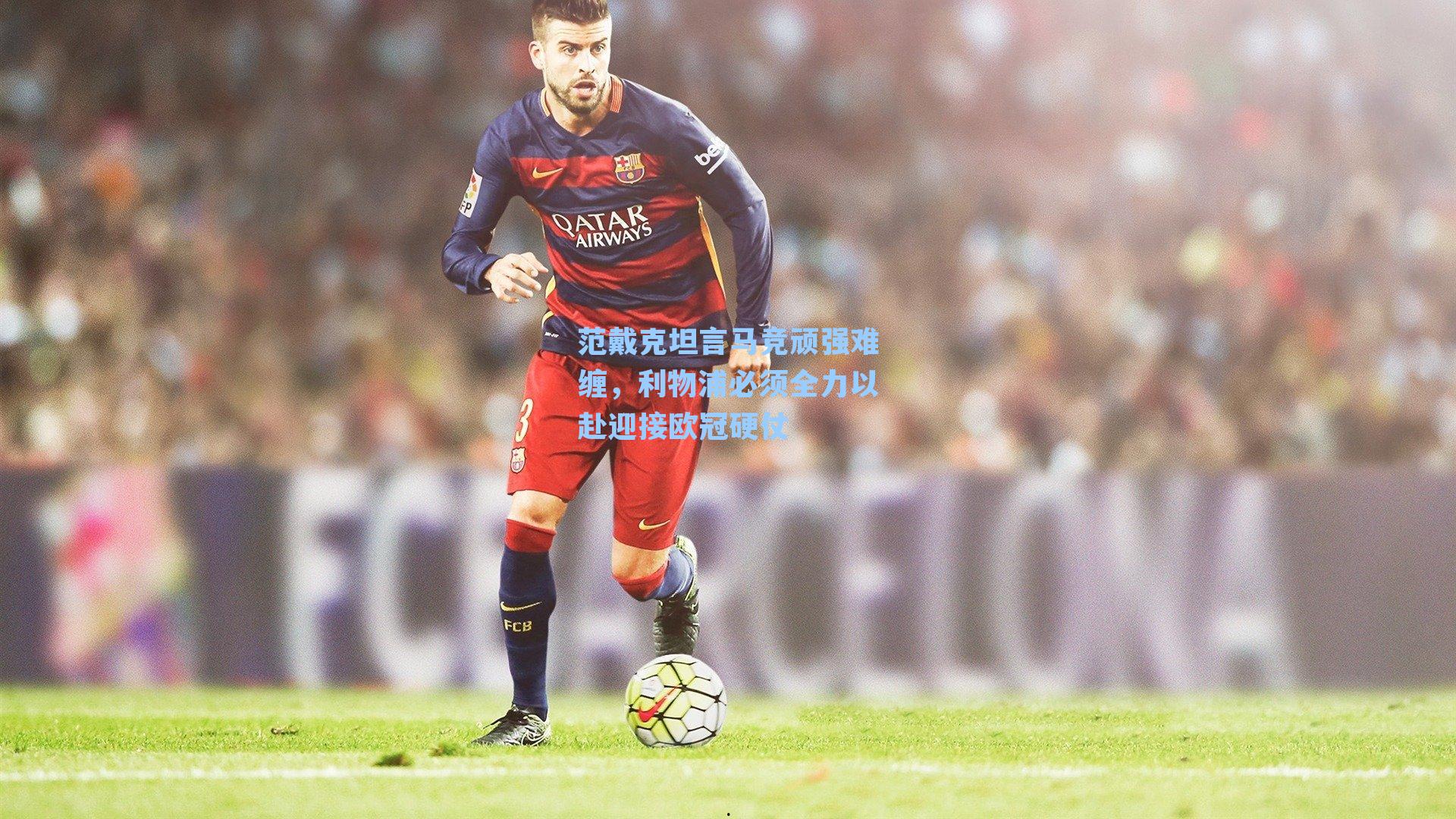 范戴克坦言马竞顽强难缠，利物浦必须全力以赴迎接欧冠硬仗