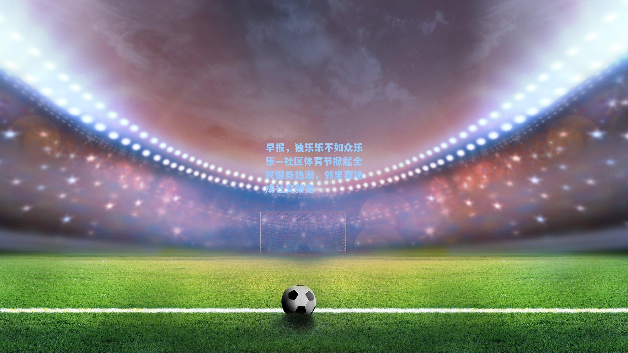 早报，独乐乐不如众乐乐—社区体育节掀起全民健身热潮，邻里赛场成社交新宠